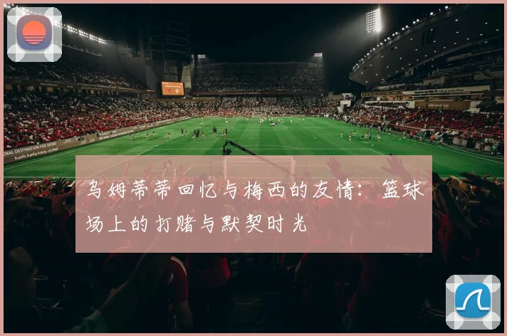 乌姆蒂蒂回忆与梅西的友情：篮球场上的打赌与默契时光