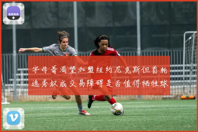 字母哥渴望加盟纽约尼克斯但首轮选秀权成交易障碍是否值得牺牲球队深度