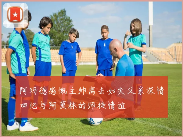 阿玛德感慨主帅离去如失父亲深情回忆与阿莫林的师徒情谊