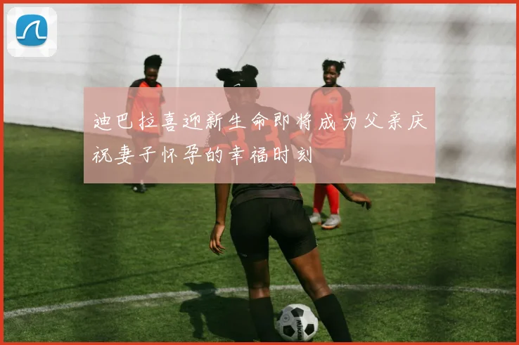 迪巴拉喜迎新生命即将成为父亲庆祝妻子怀孕的幸福时刻
