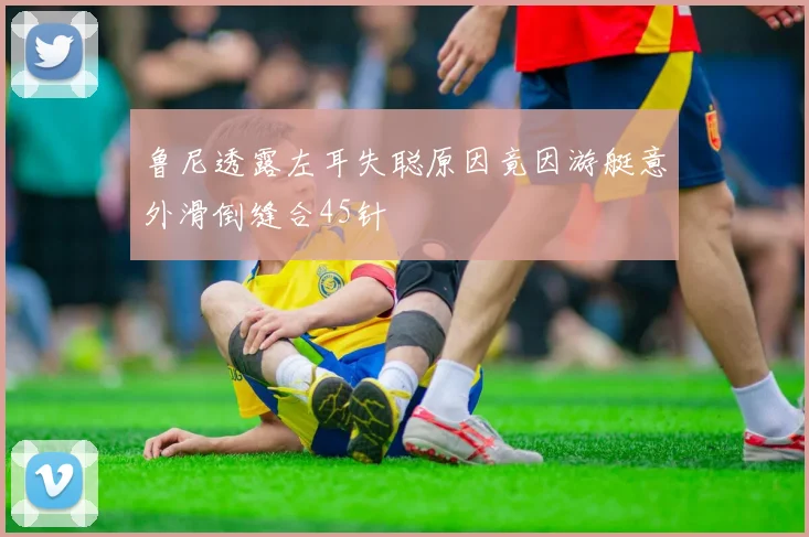 鲁尼透露左耳失聪原因竟因游艇意外滑倒缝合45针