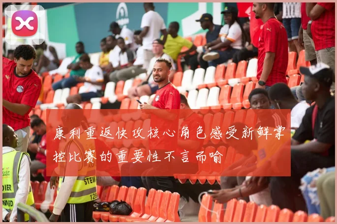 康利重返快攻核心角色感受新鲜掌控比赛的重要性不言而喻