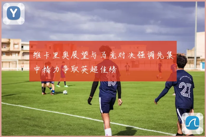 维卡里奥展望与马竞对决强调先集中精力争取英超佳绩