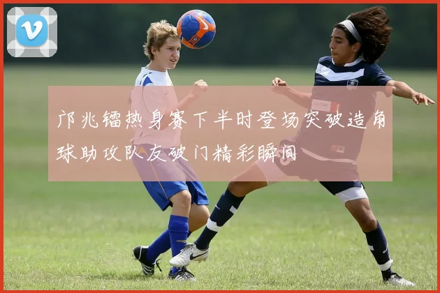 邝兆镭热身赛下半时登场突破造角球助攻队友破门精彩瞬间