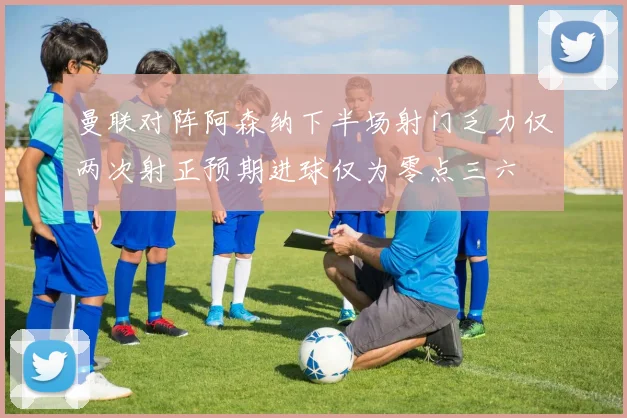 曼联对阵阿森纳下半场射门乏力仅两次射正预期进球仅为零点三六