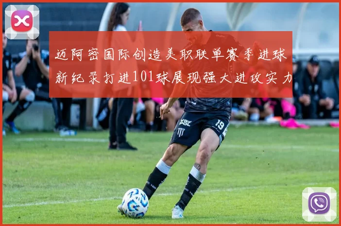 迈阿密国际创造美职联单赛季进球新纪录打进101球展现强大进攻实力