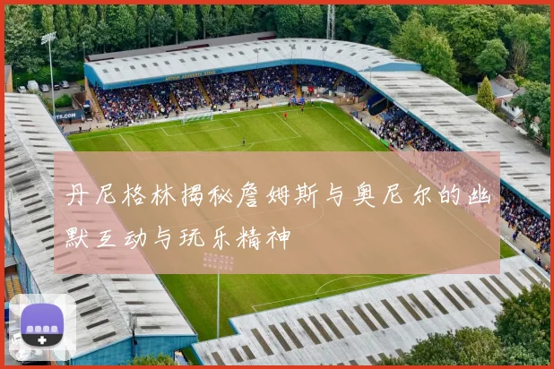 丹尼格林揭秘詹姆斯与奥尼尔的幽默互动与玩乐精神