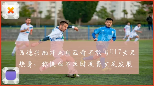 马德兴批评米利西奇不敢与U17女足热身，称换血不及时浪费女足发展机会