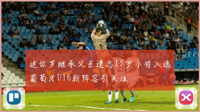 迷你罗继承父亲遗志15岁小将入选葡萄牙U16新阵容引关注