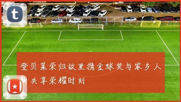 登贝莱荣归故里携金球奖与家乡人民共享荣耀时刻