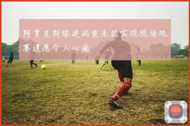 阿贾克斯球迷病重未能实现现场观赛遗愿令人心痛