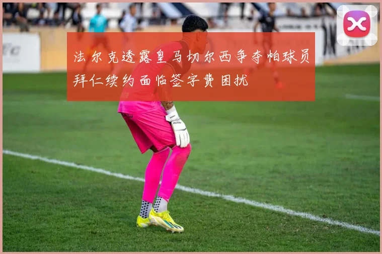 法尔克透露皇马切尔西争夺帕球员拜仁续约面临签字费困扰
