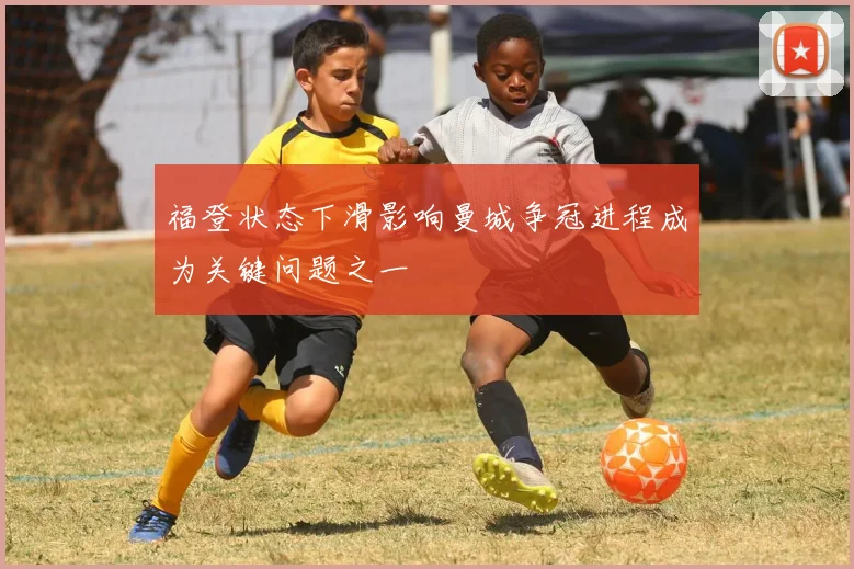 福登状态下滑影响曼城争冠进程成为关键问题之一