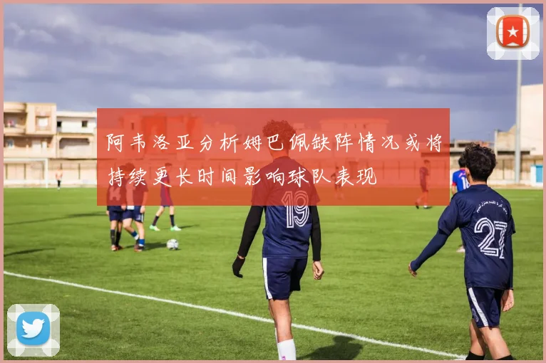 阿韦洛亚分析姆巴佩缺阵情况或将持续更长时间影响球队表现